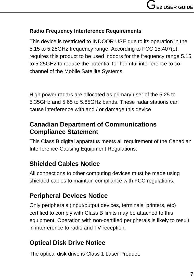 GE2 USER GUIDE 7  Radio Frequency Interference Requirements This device is restricted to INDOOR USE due to its operation in the 5.15 to 5.25GHz frequency range. According to FCC 15.407(e), requires this product to be used indoors for the frequency range 5.15 to 5.25GHz to reduce the potential for harmful interference to co-channel of the Mobile Satellite Systems.  High power radars are allocated as primary user of the 5.25 to 5.35GHz and 5.65 to 5.85GHz bands. These radar stations can cause interference with and / or damage this device Canadian Department of Communications Compliance Statement This Class B digital apparatus meets all requirement of the Canadian Interference-Causing Equipment Regulations. Shielded Cables Notice All connections to other computing devices must be made using shielded cables to maintain compliance with FCC regulations. Peripheral Devices Notice Only peripherals (input/output devices, terminals, printers, etc) certified to comply with Class B limits may be attached to this equipment. Operation with non-certified peripherals is likely to result in interference to radio and TV reception. Optical Disk Drive Notice   The optical disk drive is Class 1 Laser Product. 