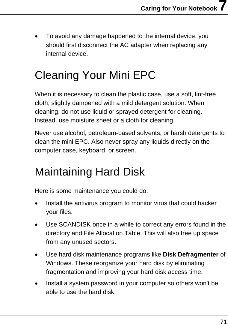 Caring for Your Notebook 7 71  •  To avoid any damage happened to the internal device, you should first disconnect the AC adapter when replacing any internal device.   Cleaning Your Mini EPC When it is necessary to clean the plastic case, use a soft, lint-free cloth, slightly dampened with a mild detergent solution. When cleaning, do not use liquid or sprayed detergent for cleaning.  Instead, use moisture sheet or a cloth for cleaning. Never use alcohol, petroleum-based solvents, or harsh detergents to clean the mini EPC. Also never spray any liquids directly on the computer case, keyboard, or screen.    Maintaining Hard Disk Here is some maintenance you could do: •  Install the antivirus program to monitor virus that could hacker your files. •  Use SCANDISK once in a while to correct any errors found in the directory and File Allocation Table. This will also free up space from any unused sectors. •  Use hard disk maintenance programs like Disk Defragmenter of Windows. These reorganize your hard disk by eliminating fragmentation and improving your hard disk access time. •  Install a system password in your computer so others won&apos;t be able to use the hard disk.    