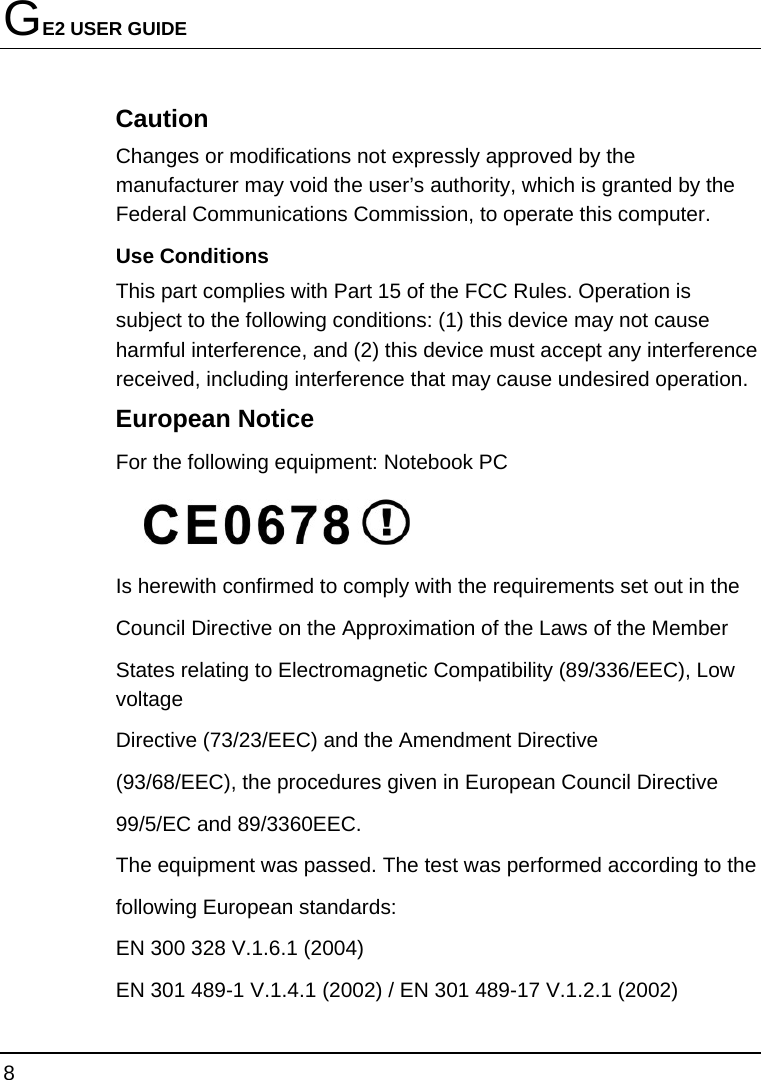 GE2 USER GUIDE 8  Caution Changes or modifications not expressly approved by the manufacturer may void the user’s authority, which is granted by the Federal Communications Commission, to operate this computer. Use Conditions   This part complies with Part 15 of the FCC Rules. Operation is subject to the following conditions: (1) this device may not cause harmful interference, and (2) this device must accept any interference received, including interference that may cause undesired operation. European Notice   For the following equipment: Notebook PC  Is herewith confirmed to comply with the requirements set out in the Council Directive on the Approximation of the Laws of the Member States relating to Electromagnetic Compatibility (89/336/EEC), Low voltage Directive (73/23/EEC) and the Amendment Directive (93/68/EEC), the procedures given in European Council Directive 99/5/EC and 89/3360EEC. The equipment was passed. The test was performed according to the following European standards: EN 300 328 V.1.6.1 (2004) EN 301 489-1 V.1.4.1 (2002) / EN 301 489-17 V.1.2.1 (2002) 