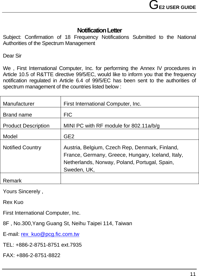 GE2 USER GUIDE 11  Notification Letter Subject: Confirmation of 18 Frequency Notifications Submitted to the National Authorities of the Spectrum Management Dear Sir We , First International Computer, Inc. for performing the Annex IV procedures in Article 10.5 of R&amp;TTE directive 99/5/EC, would like to inform you that the frequency notification regulated in Article 6.4 of 99/5/EC has been sent to the authorities of spectrum management of the countries listed below : Manufacturer  First International Computer, Inc. Brand name  FIC Product Description  MINI PC with RF module for 802.11a/b/g Model GE2 Notified Country  Austria, Belgium, Czech Rep, Denmark, Finland, France, Germany, Greece, Hungary, Iceland, Italy, Netherlands, Norway, Poland, Portugal, Spain, Sweden, UK,  Remark     Yours Sincerely , Rex Kuo First International Computer, Inc. 8F , No.300,Yang Guang St, Neihu Taipei 114, Taiwan   E-mail: rex_kuo@pcg.fic.com.tw TEL: +886-2-8751-8751 ext.7935 FAX: +886-2-8751-8822 