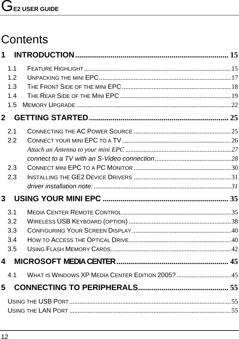 GE2 USER GUIDE 12  Contents 1 INTRODUCTION.............................................................................. 15 1.1 FEATURE HIGHLIGHT .........................................................................................15 1.2 UNPACKING THE MINI EPC................................................................................17 1.3 THE FRONT SIDE OF THE MINI EPC..................................................................18 1.4 THE REAR SIDE OF THE MINI EPC ...................................................................19 1.5    MEMORY UPGRADE..............................................................................................22 2 GETTING STARTED....................................................................... 25 2.1 CONNECTING THE AC POWER SOURCE ...........................................................25 2.2 CONNECT YOUR MINI EPC TO A TV..................................................................26 Attach an Antenna to your mini EPC ................................................................27 connect to a TV with an S-Video connection..............................................28 2.3 CONNECT MINI EPC TO A PC MONITOR ...........................................................30 2.3 INSTALLING THE GE2 DEVICE DRIVERS ...........................................................31 driver installation note: ...................................................................................31 3 USING YOUR MINI EPC ................................................................ 35 3.1 MEDIA CENTER REMOTE CONTROL..................................................................35 3.2 WIRELESS USB KEYBOARD (OPTION)..............................................................38 3.3 CONFIGURING YOUR SCREEN DISPLAY............................................................40 3.4 HOW TO ACCESS THE OPTICAL DRIVE..............................................................40 3.5 USING FLASH MEMORY CARDS.........................................................................42 4 MICROSOFT MEDIA CENTER ......................................................... 45 4.1 WHAT IS WINDOWS XP MEDIA CENTER EDITION 2005?.................................45 5 CONNECTING TO PERIPHERALS.............................................. 55 USING THE USB PORT..................................................................................................55 USING THE LAN PORT ..................................................................................................55 