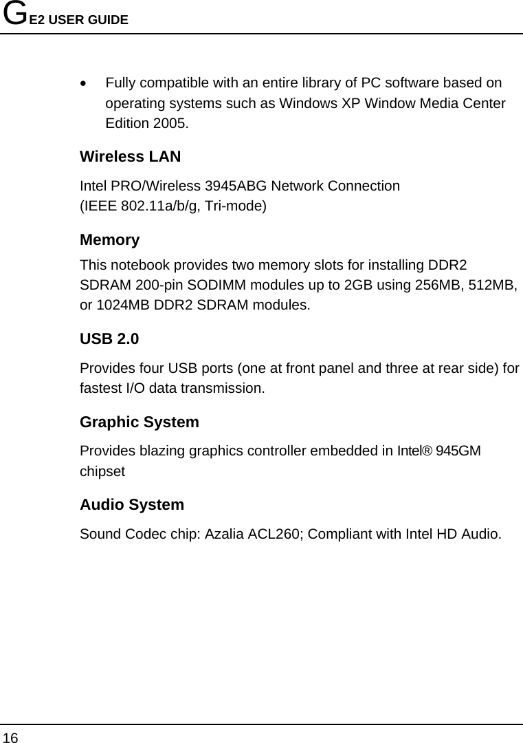 GE2 USER GUIDE 16  •  Fully compatible with an entire library of PC software based on operating systems such as Windows XP Window Media Center Edition 2005.    Wireless LAN Intel PRO/Wireless 3945ABG Network Connection                            (IEEE 802.11a/b/g, Tri-mode)  Memory This notebook provides two memory slots for installing DDR2 SDRAM 200-pin SODIMM modules up to 2GB using 256MB, 512MB, or 1024MB DDR2 SDRAM modules. USB 2.0  Provides four USB ports (one at front panel and three at rear side) for fastest I/O data transmission. Graphic System Provides blazing graphics controller embedded in Intel® 945GM chipset Audio System Sound Codec chip: Azalia ACL260; Compliant with Intel HD Audio. 