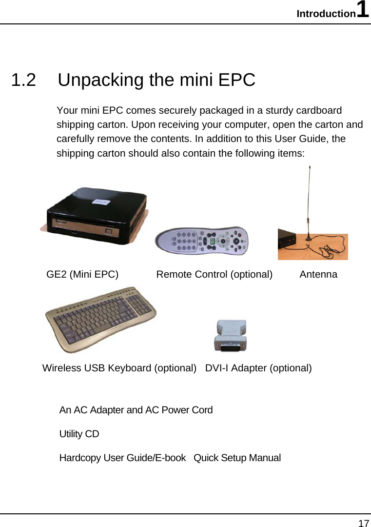Introduction1 17  1.2  Unpacking the mini EPC Your mini EPC comes securely packaged in a sturdy cardboard shipping carton. Upon receiving your computer, open the carton and carefully remove the contents. In addition to this User Guide, the shipping carton should also contain the following items:              GE2 (Mini EPC)       Remote Control (optional)     Antenna                        Wireless USB Keyboard (optional)   DVI-I Adapter (optional)  An AC Adapter and AC Power Cord Utility CD  Hardcopy User Guide/E-book   Quick Setup Manual 