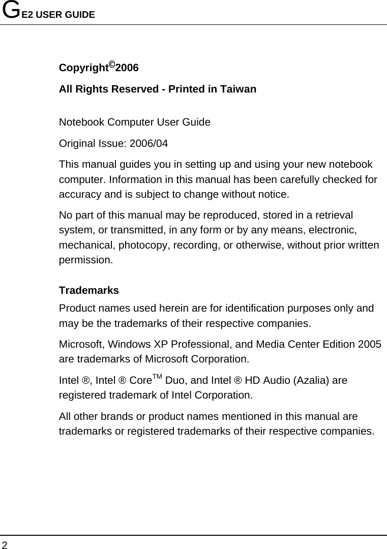 GE2 USER GUIDE 2  Copyright©2006 All Rights Reserved - Printed in Taiwan  Notebook Computer User Guide Original Issue: 2006/04   This manual guides you in setting up and using your new notebook computer. Information in this manual has been carefully checked for accuracy and is subject to change without notice. No part of this manual may be reproduced, stored in a retrieval system, or transmitted, in any form or by any means, electronic, mechanical, photocopy, recording, or otherwise, without prior written permission. Trademarks Product names used herein are for identification purposes only and may be the trademarks of their respective companies. Microsoft, Windows XP Professional, and Media Center Edition 2005 are trademarks of Microsoft Corporation.  Intel ®, Intel ® CoreTM Duo, and Intel ® HD Audio (Azalia) are registered trademark of Intel Corporation.   All other brands or product names mentioned in this manual are trademarks or registered trademarks of their respective companies. 