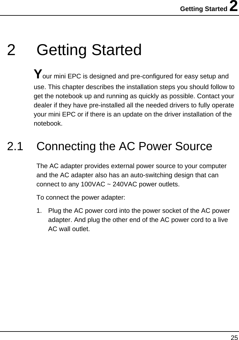 Getting Started 2 25  2 Getting Started Your mini EPC is designed and pre-configured for easy setup and use. This chapter describes the installation steps you should follow to get the notebook up and running as quickly as possible. Contact your dealer if they have pre-installed all the needed drivers to fully operate your mini EPC or if there is an update on the driver installation of the notebook. 2.1  Connecting the AC Power Source       The AC adapter provides external power source to your computer and the AC adapter also has an auto-switching design that can connect to any 100VAC ~ 240VAC power outlets. To connect the power adapter: 1.  Plug the AC power cord into the power socket of the AC power adapter. And plug the other end of the AC power cord to a live AC wall outlet. 