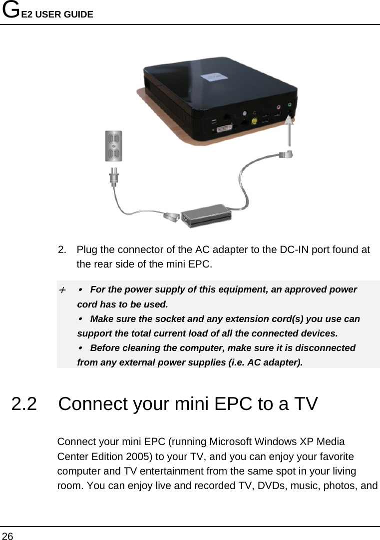 GE2 USER GUIDE 26   2.  Plug the connector of the AC adapter to the DC-IN port found at the rear side of the mini EPC. + y  For the power supply of this equipment, an approved power cord has to be used. y  Make sure the socket and any extension cord(s) you use can support the total current load of all the connected devices. y  Before cleaning the computer, make sure it is disconnected from any external power supplies (i.e. AC adapter). 2.2  Connect your mini EPC to a TV  Connect your mini EPC (running Microsoft Windows XP Media Center Edition 2005) to your TV, and you can enjoy your favorite computer and TV entertainment from the same spot in your living room. You can enjoy live and recorded TV, DVDs, music, photos, and 