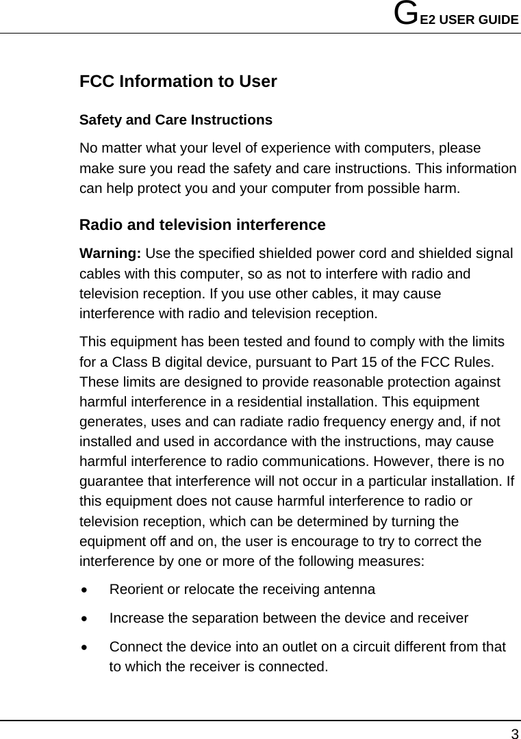 GE2 USER GUIDE 3  FCC Information to User Safety and Care Instructions No matter what your level of experience with computers, please make sure you read the safety and care instructions. This information can help protect you and your computer from possible harm. Radio and television interference Warning: Use the specified shielded power cord and shielded signal cables with this computer, so as not to interfere with radio and television reception. If you use other cables, it may cause interference with radio and television reception. This equipment has been tested and found to comply with the limits for a Class B digital device, pursuant to Part 15 of the FCC Rules. These limits are designed to provide reasonable protection against harmful interference in a residential installation. This equipment generates, uses and can radiate radio frequency energy and, if not installed and used in accordance with the instructions, may cause harmful interference to radio communications. However, there is no guarantee that interference will not occur in a particular installation. If this equipment does not cause harmful interference to radio or television reception, which can be determined by turning the equipment off and on, the user is encourage to try to correct the interference by one or more of the following measures: •  Reorient or relocate the receiving antenna •  Increase the separation between the device and receiver •  Connect the device into an outlet on a circuit different from that to which the receiver is connected. 
