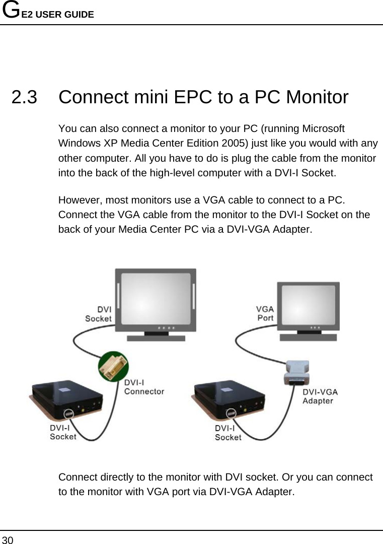 GE2 USER GUIDE 30   2.3  Connect mini EPC to a PC Monitor You can also connect a monitor to your PC (running Microsoft Windows XP Media Center Edition 2005) just like you would with any other computer. All you have to do is plug the cable from the monitor into the back of the high-level computer with a DVI-I Socket.  However, most monitors use a VGA cable to connect to a PC.  Connect the VGA cable from the monitor to the DVI-I Socket on the back of your Media Center PC via a DVI-VGA Adapter.    Connect directly to the monitor with DVI socket. Or you can connect to the monitor with VGA port via DVI-VGA Adapter. 