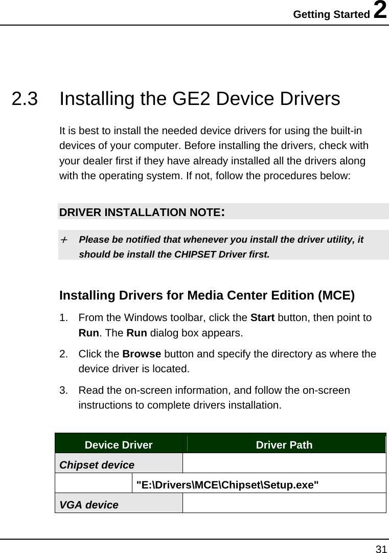 Getting Started 2 31   2.3  Installing the GE2 Device Drivers   It is best to install the needed device drivers for using the built-in devices of your computer. Before installing the drivers, check with your dealer first if they have already installed all the drivers along with the operating system. If not, follow the procedures below:  DRIVER INSTALLATION NOTE: + Please be notified that whenever you install the driver utility, it should be install the CHIPSET Driver first. Installing Drivers for Media Center Edition (MCE)  1.  From the Windows toolbar, click the Start button, then point to Run. The Run dialog box appears.  2. Click the Browse button and specify the directory as where the device driver is located. 3.  Read the on-screen information, and follow the on-screen instructions to complete drivers installation.  Device Driver  Driver Path Chipset device    &quot;E:\Drivers\MCE\Chipset\Setup.exe&quot; VGA device  