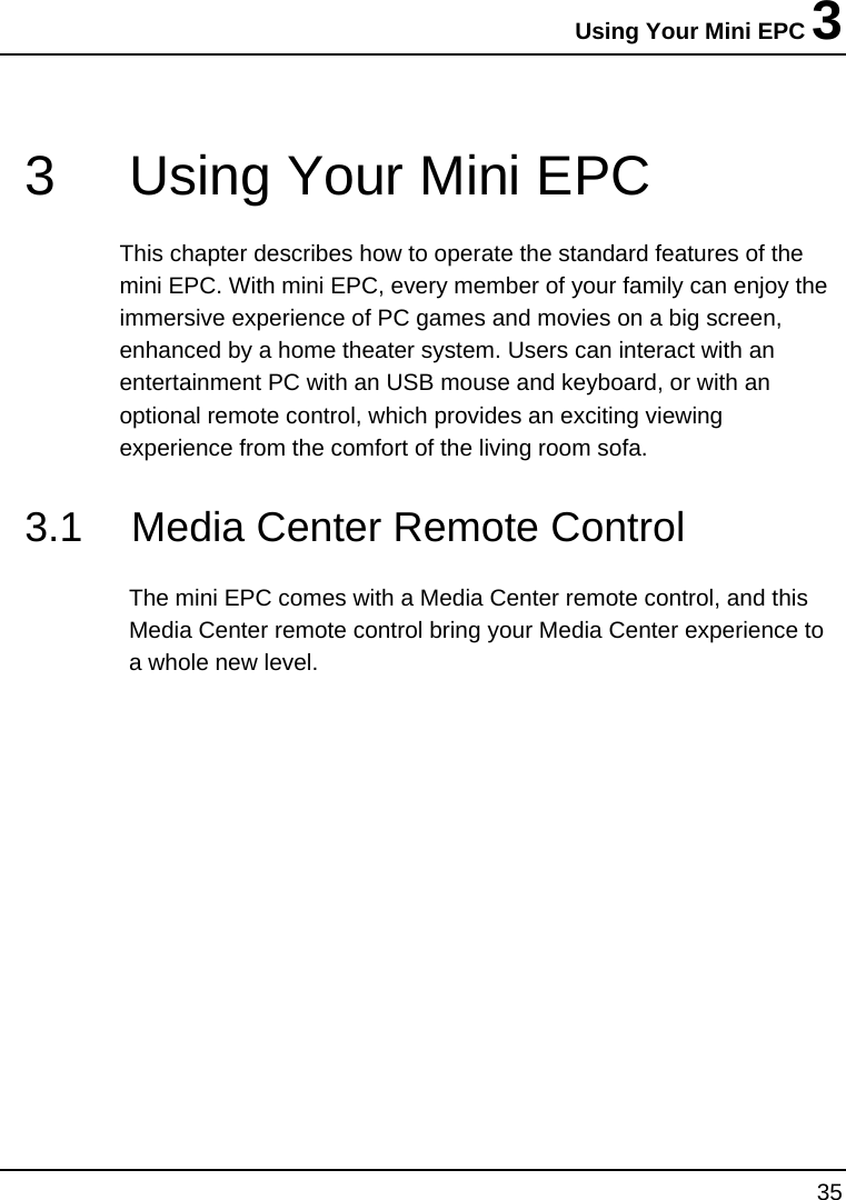 Using Your Mini EPC 3 35  3  Using Your Mini EPC This chapter describes how to operate the standard features of the mini EPC. With mini EPC, every member of your family can enjoy the immersive experience of PC games and movies on a big screen, enhanced by a home theater system. Users can interact with an entertainment PC with an USB mouse and keyboard, or with an optional remote control, which provides an exciting viewing experience from the comfort of the living room sofa.   3.1  Media Center Remote Control The mini EPC comes with a Media Center remote control, and this Media Center remote control bring your Media Center experience to a whole new level.   
