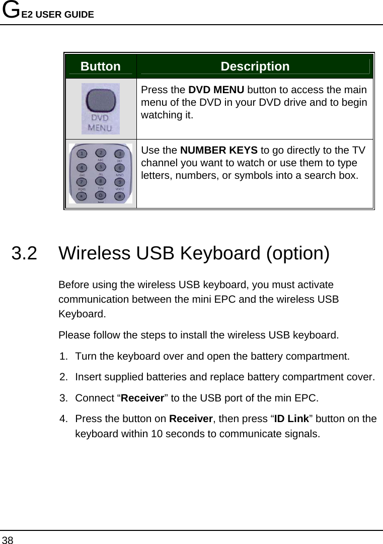 GE2 USER GUIDE 38  Button  Description  Press the DVD MENU button to access the main menu of the DVD in your DVD drive and to begin watching it.  Use the NUMBER KEYS to go directly to the TV channel you want to watch or use them to type letters, numbers, or symbols into a search box.   3.2  Wireless USB Keyboard (option)  Before using the wireless USB keyboard, you must activate communication between the mini EPC and the wireless USB Keyboard. Please follow the steps to install the wireless USB keyboard. 1.  Turn the keyboard over and open the battery compartment.  2.  Insert supplied batteries and replace battery compartment cover. 3. Connect “Receiver” to the USB port of the min EPC. 4.  Press the button on Receiver, then press “ID Link” button on the keyboard within 10 seconds to communicate signals.  