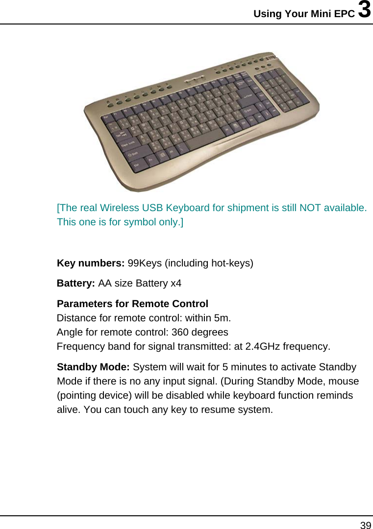 Using Your Mini EPC 3 39   [The real Wireless USB Keyboard for shipment is still NOT available. This one is for symbol only.]  Key numbers: 99Keys (including hot-keys) Battery: AA size Battery x4 Parameters for Remote Control Distance for remote control: within 5m. Angle for remote control: 360 degrees Frequency band for signal transmitted: at 2.4GHz frequency. Standby Mode: System will wait for 5 minutes to activate Standby Mode if there is no any input signal. (During Standby Mode, mouse (pointing device) will be disabled while keyboard function reminds alive. You can touch any key to resume system.     