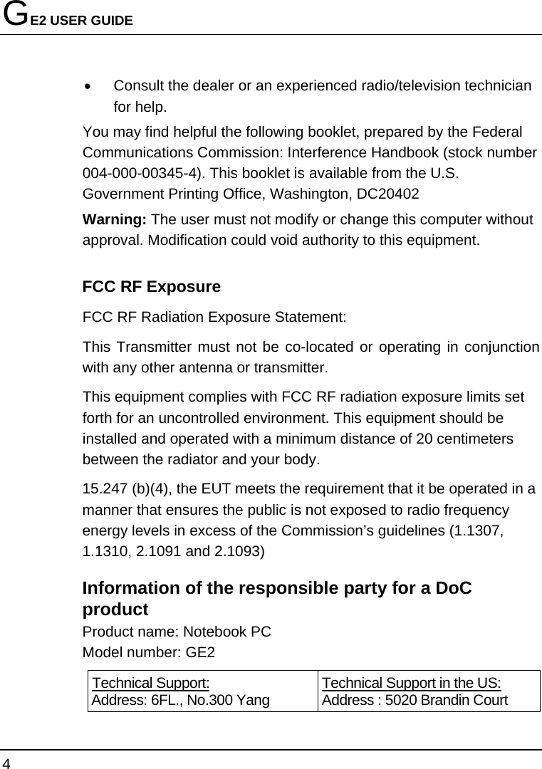 GE2 USER GUIDE 4  •  Consult the dealer or an experienced radio/television technician for help. You may find helpful the following booklet, prepared by the Federal Communications Commission: Interference Handbook (stock number 004-000-00345-4). This booklet is available from the U.S. Government Printing Office, Washington, DC20402 Warning: The user must not modify or change this computer without approval. Modification could void authority to this equipment. FCC RF Exposure FCC RF Radiation Exposure Statement: This Transmitter must not be co-located or operating in conjunction with any other antenna or transmitter. This equipment complies with FCC RF radiation exposure limits set forth for an uncontrolled environment. This equipment should be installed and operated with a minimum distance of 20 centimeters between the radiator and your body. 15.247 (b)(4), the EUT meets the requirement that it be operated in a manner that ensures the public is not exposed to radio frequency energy levels in excess of the Commission’s guidelines (1.1307, 1.1310, 2.1091 and 2.1093)   Information of the responsible party for a DoC product Product name: Notebook PC Model number: GE2  Technical Support: Address: 6FL., No.300 Yang  Technical Support in the US: Address : 5020 Brandin Court 