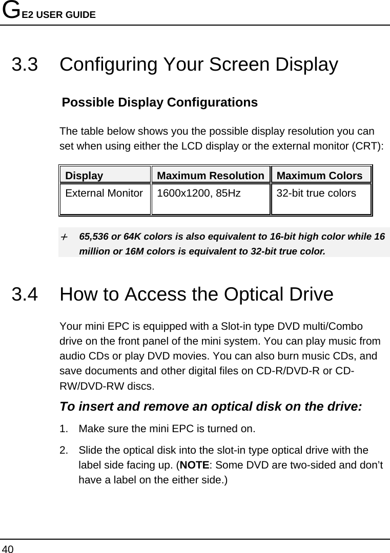 GE2 USER GUIDE 40  3.3  Configuring Your Screen Display Possible Display Configurations The table below shows you the possible display resolution you can set when using either the LCD display or the external monitor (CRT):  Display  Maximum Resolution Maximum Colors External Monitor  1600x1200, 85Hz  32-bit true colors  + 65,536 or 64K colors is also equivalent to 16-bit high color while 16 million or 16M colors is equivalent to 32-bit true color. 3.4  How to Access the Optical Drive Your mini EPC is equipped with a Slot-in type DVD multi/Combo drive on the front panel of the mini system. You can play music from audio CDs or play DVD movies. You can also burn music CDs, and save documents and other digital files on CD-R/DVD-R or CD-RW/DVD-RW discs. To insert and remove an optical disk on the drive: 1.  Make sure the mini EPC is turned on.  2.  Slide the optical disk into the slot-in type optical drive with the label side facing up. (NOTE: Some DVD are two-sided and don’t have a label on the either side.)  
