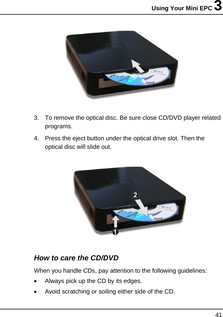 Using Your Mini EPC 3 41   3.  To remove the optical disc. Be sure close CD/DVD player related programs.  4.  Press the eject button under the optical drive slot. Then the optical disc will slide out.   How to care the CD/DVD When you handle CDs, pay attention to the following guidelines: •  Always pick up the CD by its edges. •  Avoid scratching or soiling either side of the CD. 