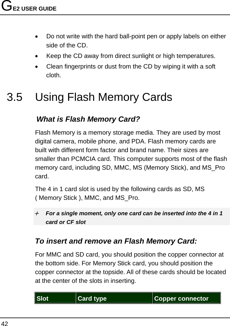 GE2 USER GUIDE 42  •  Do not write with the hard ball-point pen or apply labels on either side of the CD. •  Keep the CD away from direct sunlight or high temperatures. •  Clean fingerprints or dust from the CD by wiping it with a soft cloth. 3.5  Using Flash Memory Cards What is Flash Memory Card?   Flash Memory is a memory storage media. They are used by most digital camera, mobile phone, and PDA. Flash memory cards are built with different form factor and brand name. Their sizes are smaller than PCMCIA card. This computer supports most of the flash memory card, including SD, MMC, MS (Memory Stick), and MS_Pro card. The 4 in 1 card slot is used by the following cards as SD, MS ( Memory Stick ), MMC, and MS_Pro.  + For a single moment, only one card can be inserted into the 4 in 1 card or CF slot  To insert and remove an Flash Memory Card: For MMC and SD card, you should position the copper connector at the bottom side. For Memory Stick card, you should position the copper connector at the topside. All of these cards should be located at the center of the slots in inserting.  Slot  Card type  Copper connector 
