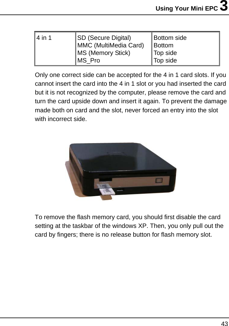 Using Your Mini EPC 3 43  4 in 1  SD (Secure Digital) MMC (MultiMedia Card) MS (Memory Stick)   MS_Pro Bottom side Bottom Top side Top side Only one correct side can be accepted for the 4 in 1 card slots. If you cannot insert the card into the 4 in 1 slot or you had inserted the card but it is not recognized by the computer, please remove the card and turn the card upside down and insert it again. To prevent the damage made both on card and the slot, never forced an entry into the slot with incorrect side.    To remove the flash memory card, you should first disable the card setting at the taskbar of the windows XP. Then, you only pull out the card by fingers; there is no release button for flash memory slot.   