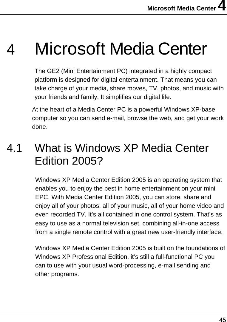 Microsoft Media Center 4 45  4  Microsoft Media Center  The GE2 (Mini Entertainment PC) integrated in a highly compact platform is designed for digital entertainment. That means you can take charge of your media, share moves, TV, photos, and music with your friends and family. It simplifies our digital life. At the heart of a Media Center PC is a powerful Windows XP-base computer so you can send e-mail, browse the web, and get your work done. 4.1  What is Windows XP Media Center Edition 2005? Windows XP Media Center Edition 2005 is an operating system that enables you to enjoy the best in home entertainment on your mini EPC. With Media Center Edition 2005, you can store, share and enjoy all of your photos, all of your music, all of your home video and even recorded TV. It’s all contained in one control system. That’s as easy to use as a normal television set, combining all-in-one access from a single remote control with a great new user-friendly interface. Windows XP Media Center Edition 2005 is built on the foundations of Windows XP Professional Edition, it’s still a full-functional PC you can to use with your usual word-processing, e-mail sending and other programs.  