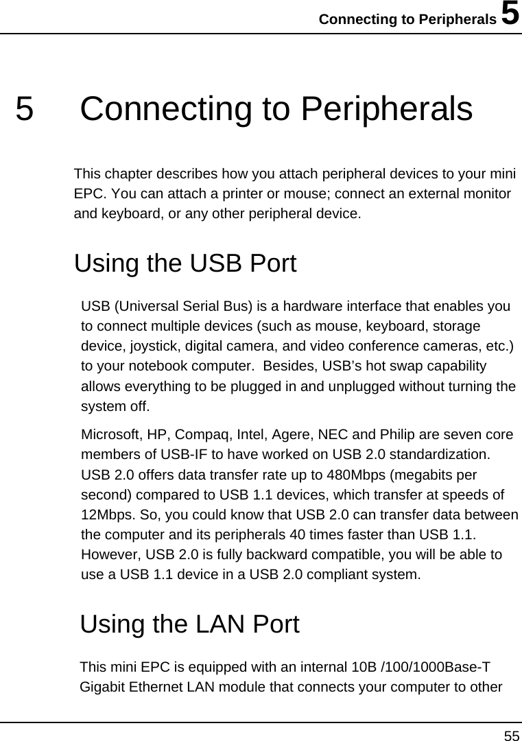 Connecting to Peripherals 5 55  5  Connecting to Peripherals This chapter describes how you attach peripheral devices to your mini EPC. You can attach a printer or mouse; connect an external monitor and keyboard, or any other peripheral device.    Using the USB Port USB (Universal Serial Bus) is a hardware interface that enables you to connect multiple devices (such as mouse, keyboard, storage device, joystick, digital camera, and video conference cameras, etc.) to your notebook computer.  Besides, USB’s hot swap capability allows everything to be plugged in and unplugged without turning the system off.   Microsoft, HP, Compaq, Intel, Agere, NEC and Philip are seven core members of USB-IF to have worked on USB 2.0 standardization. USB 2.0 offers data transfer rate up to 480Mbps (megabits per second) compared to USB 1.1 devices, which transfer at speeds of 12Mbps. So, you could know that USB 2.0 can transfer data between the computer and its peripherals 40 times faster than USB 1.1. However, USB 2.0 is fully backward compatible, you will be able to use a USB 1.1 device in a USB 2.0 compliant system.   Using the LAN Port This mini EPC is equipped with an internal 10B /100/1000Base-T Gigabit Ethernet LAN module that connects your computer to other 