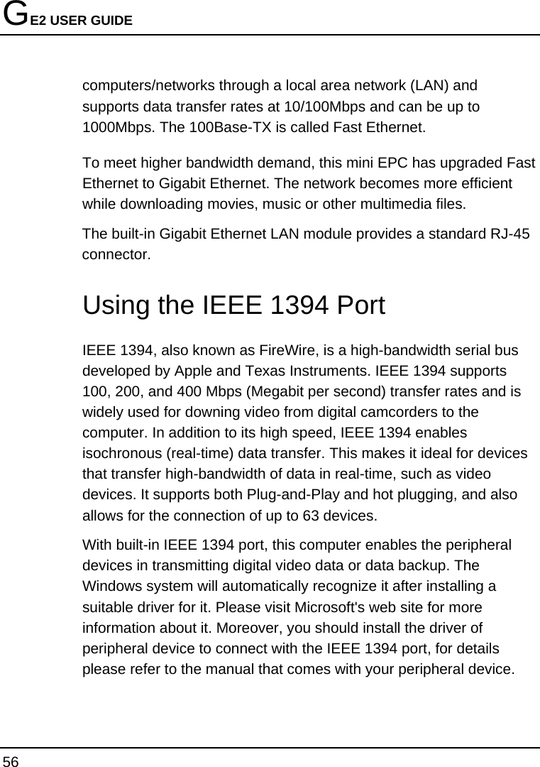 GE2 USER GUIDE 56  computers/networks through a local area network (LAN) and supports data transfer rates at 10/100Mbps and can be up to 1000Mbps. The 100Base-TX is called Fast Ethernet.  To meet higher bandwidth demand, this mini EPC has upgraded Fast Ethernet to Gigabit Ethernet. The network becomes more efficient while downloading movies, music or other multimedia files.  The built-in Gigabit Ethernet LAN module provides a standard RJ-45 connector.    Using the IEEE 1394 Port IEEE 1394, also known as FireWire, is a high-bandwidth serial bus developed by Apple and Texas Instruments. IEEE 1394 supports 100, 200, and 400 Mbps (Megabit per second) transfer rates and is widely used for downing video from digital camcorders to the computer. In addition to its high speed, IEEE 1394 enables isochronous (real-time) data transfer. This makes it ideal for devices that transfer high-bandwidth of data in real-time, such as video devices. It supports both Plug-and-Play and hot plugging, and also allows for the connection of up to 63 devices.  With built-in IEEE 1394 port, this computer enables the peripheral devices in transmitting digital video data or data backup. The Windows system will automatically recognize it after installing a suitable driver for it. Please visit Microsoft&apos;s web site for more information about it. Moreover, you should install the driver of peripheral device to connect with the IEEE 1394 port, for details please refer to the manual that comes with your peripheral device.  