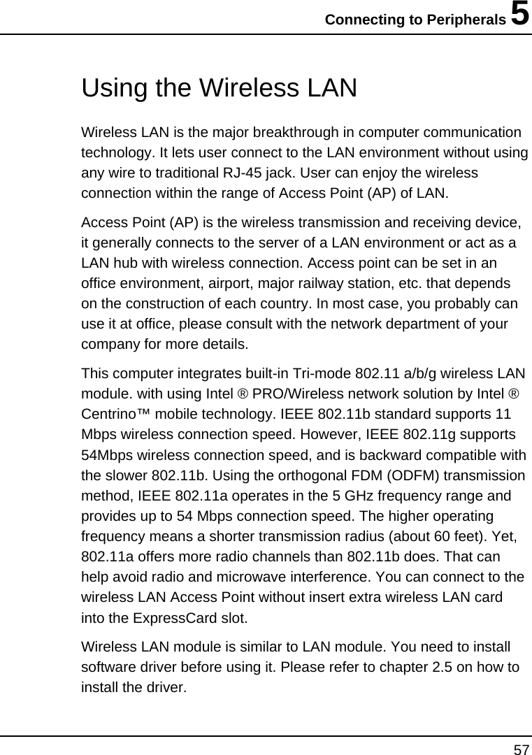 Connecting to Peripherals 5 57    Using the Wireless LAN Wireless LAN is the major breakthrough in computer communication technology. It lets user connect to the LAN environment without using any wire to traditional RJ-45 jack. User can enjoy the wireless connection within the range of Access Point (AP) of LAN.  Access Point (AP) is the wireless transmission and receiving device, it generally connects to the server of a LAN environment or act as a LAN hub with wireless connection. Access point can be set in an office environment, airport, major railway station, etc. that depends on the construction of each country. In most case, you probably can use it at office, please consult with the network department of your company for more details.  This computer integrates built-in Tri-mode 802.11 a/b/g wireless LAN module. with using Intel ® PRO/Wireless network solution by Intel ® Centrino™ mobile technology. IEEE 802.11b standard supports 11 Mbps wireless connection speed. However, IEEE 802.11g supports 54Mbps wireless connection speed, and is backward compatible with the slower 802.11b. Using the orthogonal FDM (ODFM) transmission method, IEEE 802.11a operates in the 5 GHz frequency range and provides up to 54 Mbps connection speed. The higher operating frequency means a shorter transmission radius (about 60 feet). Yet, 802.11a offers more radio channels than 802.11b does. That can help avoid radio and microwave interference. You can connect to the wireless LAN Access Point without insert extra wireless LAN card into the ExpressCard slot.  Wireless LAN module is similar to LAN module. You need to install software driver before using it. Please refer to chapter 2.5 on how to install the driver. 