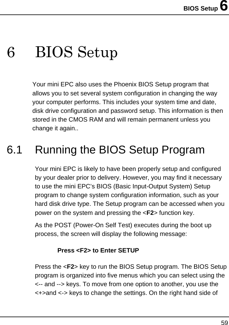BIOS Setup 6 59  6 BIOS Setup Your mini EPC also uses the Phoenix BIOS Setup program that allows you to set several system configuration in changing the way your computer performs. This includes your system time and date, disk drive configuration and password setup. This information is then stored in the CMOS RAM and will remain permanent unless you change it again.. 6.1  Running the BIOS Setup Program Your mini EPC is likely to have been properly setup and configured by your dealer prior to delivery. However, you may find it necessary to use the mini EPC’s BIOS (Basic Input-Output System) Setup program to change system configuration information, such as your hard disk drive type. The Setup program can be accessed when you power on the system and pressing the &lt;F2&gt; function key. As the POST (Power-On Self Test) executes during the boot up process, the screen will display the following message: Press &lt;F2&gt; to Enter SETUP Press the &lt;F2&gt; key to run the BIOS Setup program. The BIOS Setup program is organized into five menus which you can select using the &lt;-- and --&gt; keys. To move from one option to another, you use the &lt;+&gt;and &lt;-&gt; keys to change the settings. On the right hand side of 