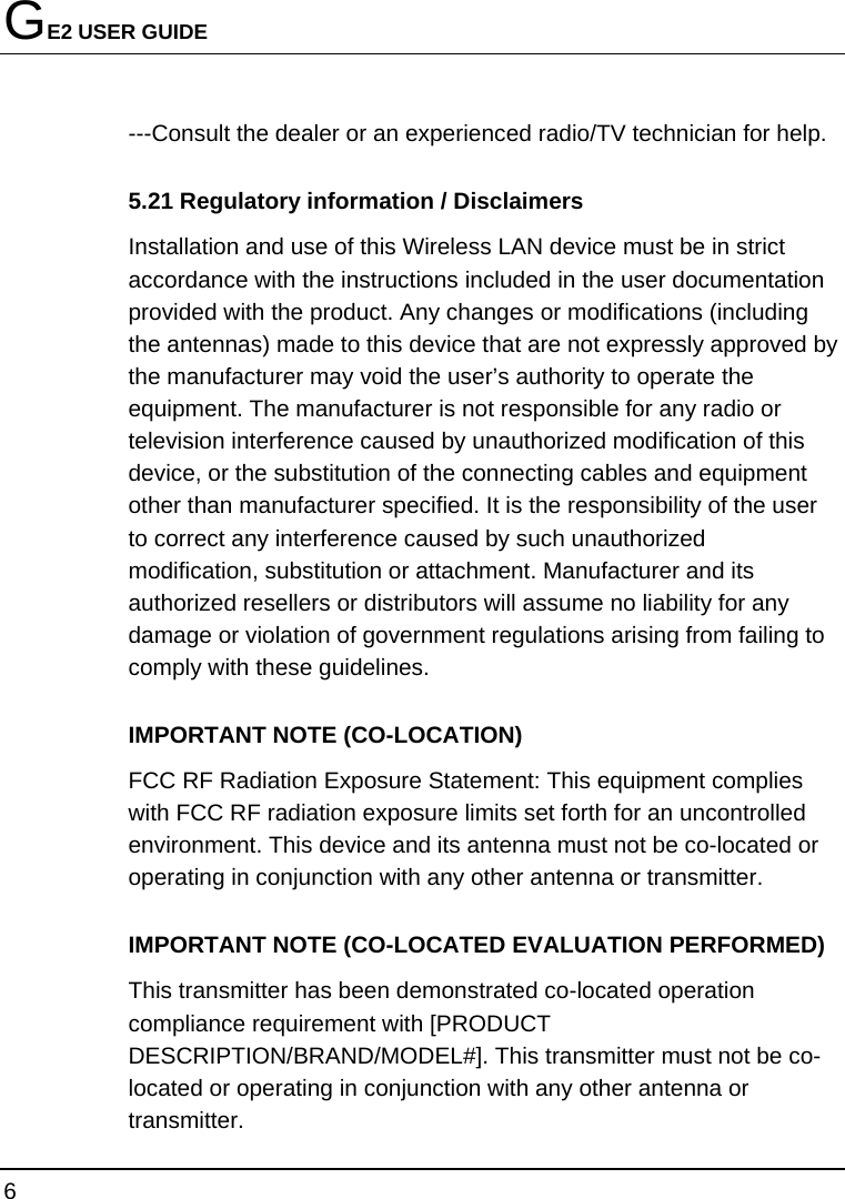 GE2 USER GUIDE 6  ---Consult the dealer or an experienced radio/TV technician for help. 5.21 Regulatory information / Disclaimers Installation and use of this Wireless LAN device must be in strict accordance with the instructions included in the user documentation provided with the product. Any changes or modifications (including the antennas) made to this device that are not expressly approved by the manufacturer may void the user’s authority to operate the equipment. The manufacturer is not responsible for any radio or television interference caused by unauthorized modification of this device, or the substitution of the connecting cables and equipment other than manufacturer specified. It is the responsibility of the user to correct any interference caused by such unauthorized modification, substitution or attachment. Manufacturer and its authorized resellers or distributors will assume no liability for any damage or violation of government regulations arising from failing to comply with these guidelines. IMPORTANT NOTE (CO-LOCATION) FCC RF Radiation Exposure Statement: This equipment complies with FCC RF radiation exposure limits set forth for an uncontrolled environment. This device and its antenna must not be co-located or operating in conjunction with any other antenna or transmitter. IMPORTANT NOTE (CO-LOCATED EVALUATION PERFORMED) This transmitter has been demonstrated co-located operation compliance requirement with [PRODUCT DESCRIPTION/BRAND/MODEL#]. This transmitter must not be co-located or operating in conjunction with any other antenna or transmitter. 