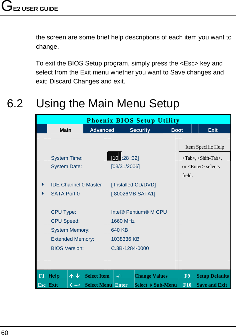 GE2 USER GUIDE 60  the screen are some brief help descriptions of each item you want to change. To exit the BIOS Setup program, simply press the &lt;Esc&gt; key and select from the Exit menu whether you want to Save changes and exit; Discard Changes and exit. 6.2  Using the Main Menu Setup Phoenix BIOS Setup Utility  Main  Advanced    Security  Boot  Exit      Item Specific Help  System Time: [10 :28 :32]   &lt;Tab&gt;, &lt;Shift-Tab&gt;,   System Date:  [03/31/2006]   or &lt;Enter&gt; selects       field.     4IDE Channel 0 Master  [ Installed CD/DVD]   4SATA Port 0  [ 80026MB SATA1]          CPU Type:  Intel® Pentium® M CPU    CPU Speed:  1660 MHz     System Memory:  640 KB     Extended Memory:  1038336 KB     BIOS Version:  C.3B-1284-0000                 F1 Help  Ç È Select Item  -/+  Change Values  F9  Setup Defaults Esc Exit  Å--&gt;  Select Menu Enter  Select Sub-Menu F10 Save and Exit 