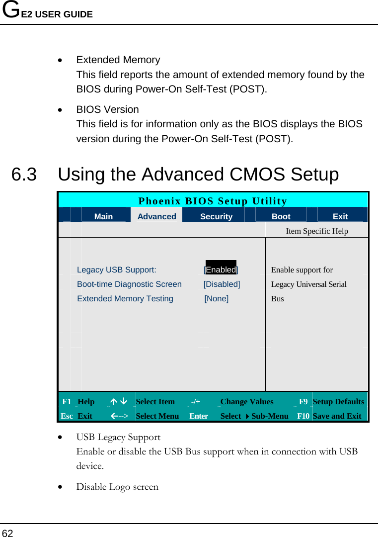 GE2 USER GUIDE 62  • Extended Memory This field reports the amount of extended memory found by the BIOS during Power-On Self-Test (POST). • BIOS Version This field is for information only as the BIOS displays the BIOS version during the Power-On Self-Test (POST). 6.3  Using the Advanced CMOS Setup Phoenix BIOS Setup Utility  Main  Advanced Security   Boot  Exit   Item Specific Help        Legacy USB Support:  [Enabled] Enable support for  Boot-time Diagnostic Screen  [Disabled]  Legacy Universal Serial   Extended Memory Testing  [None]  Bus                                     F1 Help  Ç È Select Item   -/+  Change Values  F9 Setup Defaults Esc Exit  Å--&gt;  Select Menu  Enter  Select Sub-Menu F10 Save and Exit • USB Legacy Support Enable or disable the USB Bus support when in connection with USB device. • Disable Logo screen 