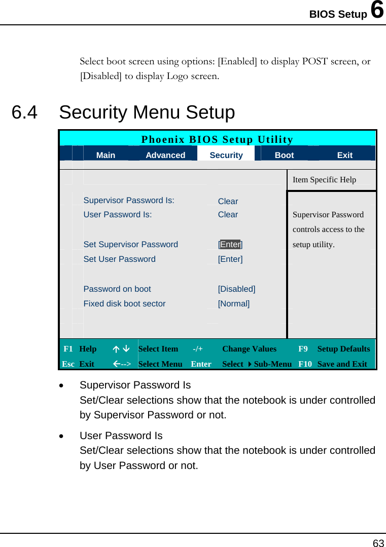 BIOS Setup 6 63  Select boot screen using options: [Enabled] to display POST screen, or [Disabled] to display Logo screen. 6.4  Security Menu Setup  Phoenix BIOS Setup Utility  Main  Advanced  Security  Boot  Exit       Item Specific Help Supervisor Password Is: Clear User Password Is:  Clear  Supervisor Password       controls access to the  Set Supervisor Password  [Enter]  setup utility.  Set User Password  [Enter]           Password on boot  [Disabled]    Fixed disk boot sector  [Normal]                 F1  Help  Ç È Select Item   -/+  Change Values  F9 Setup Defaults Esc  Exit  Å--&gt; Select Menu Enter  Select Sub-Menu F10 Save and Exit •  Supervisor Password Is Set/Clear selections show that the notebook is under controlled by Supervisor Password or not. •  User Password Is Set/Clear selections show that the notebook is under controlled by User Password or not. 