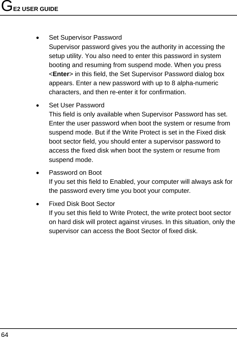 GE2 USER GUIDE 64  •  Set Supervisor Password Supervisor password gives you the authority in accessing the setup utility. You also need to enter this password in system booting and resuming from suspend mode. When you press &lt;Enter&gt; in this field, the Set Supervisor Password dialog box appears. Enter a new password with up to 8 alpha-numeric characters, and then re-enter it for confirmation. •  Set User Password   This field is only available when Supervisor Password has set. Enter the user password when boot the system or resume from suspend mode. But if the Write Protect is set in the Fixed disk boot sector field, you should enter a supervisor password to access the fixed disk when boot the system or resume from suspend mode. •  Password on Boot If you set this field to Enabled, your computer will always ask for the password every time you boot your computer. •  Fixed Disk Boot Sector If you set this field to Write Protect, the write protect boot sector on hard disk will protect against viruses. In this situation, only the supervisor can access the Boot Sector of fixed disk.       