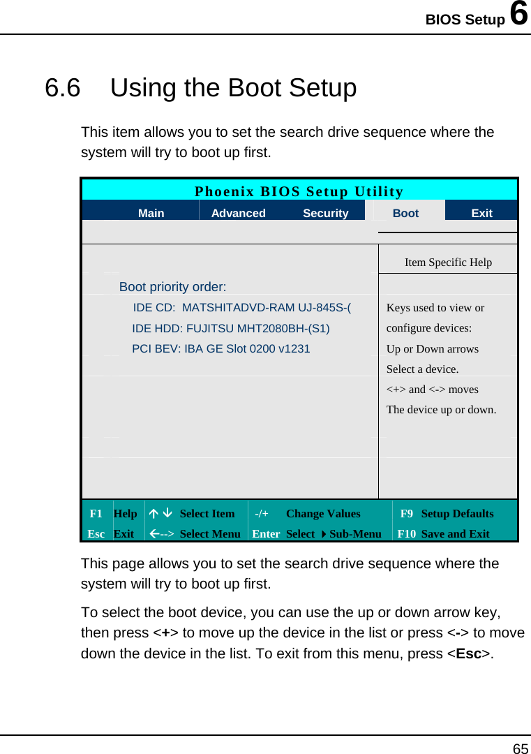 BIOS Setup 6 65  6.6  Using the Boot Setup This item allows you to set the search drive sequence where the system will try to boot up first.   Phoenix BIOS Setup Utility  Main  Advanced  Security  Boot  Exit   Item Specific Help  Boot priority order:    IDE CD:  MATSHITADVD-RAM UJ-845S-(  Keys used to view or      IDE HDD: FUJITSU MHT2080BH-(S1)  configure devices:      PCI BEV: IBA GE Slot 0200 v1231  Up or Down arrows       Select a device.         &lt;+&gt; and &lt;-&gt; moves   The device up or down.                 F1  Help  Ç È Select Item   -/+  Change Values  F9 Setup Defaults Esc  Exit  Å--&gt;  Select Menu Enter Select Sub-Menu  F10 Save and Exit This page allows you to set the search drive sequence where the system will try to boot up first.  To select the boot device, you can use the up or down arrow key, then press &lt;+&gt; to move up the device in the list or press &lt;-&gt; to move down the device in the list. To exit from this menu, press &lt;Esc&gt;. 