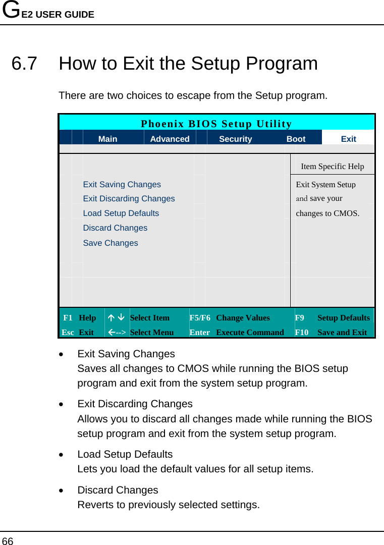 GE2 USER GUIDE 66  6.7  How to Exit the Setup Program There are two choices to escape from the Setup program.  Phoenix BIOS Setup Utility  Main  Advanced    Security  Boot  Exit    Item Specific Help  Exit Saving Changes Exit System Setup  Exit Discarding Changes   and save your   Load Setup Defaults   changes to CMOS.  Discard Changes      Save Changes                             F1 Help  Ç È Select Item  F5/F6 Change Values  F9  Setup Defaults Esc Exit  Å--&gt;  Select Menu  Enter Execute Command  F10 Save and Exit •  Exit Saving Changes Saves all changes to CMOS while running the BIOS setup program and exit from the system setup program. •  Exit Discarding Changes Allows you to discard all changes made while running the BIOS setup program and exit from the system setup program. •  Load Setup Defaults Lets you load the default values for all setup items. • Discard Changes Reverts to previously selected settings. 