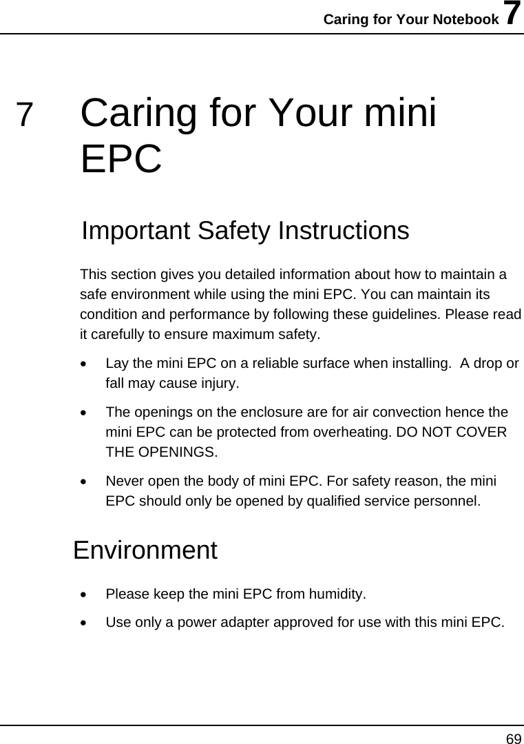 Caring for Your Notebook 7 69  7  Caring for Your mini EPC   Important Safety Instructions This section gives you detailed information about how to maintain a safe environment while using the mini EPC. You can maintain its condition and performance by following these guidelines. Please read it carefully to ensure maximum safety. •  Lay the mini EPC on a reliable surface when installing.  A drop or fall may cause injury. •  The openings on the enclosure are for air convection hence the mini EPC can be protected from overheating. DO NOT COVER THE OPENINGS. •  Never open the body of mini EPC. For safety reason, the mini EPC should only be opened by qualified service personnel. Environment  •  Please keep the mini EPC from humidity. •  Use only a power adapter approved for use with this mini EPC. 