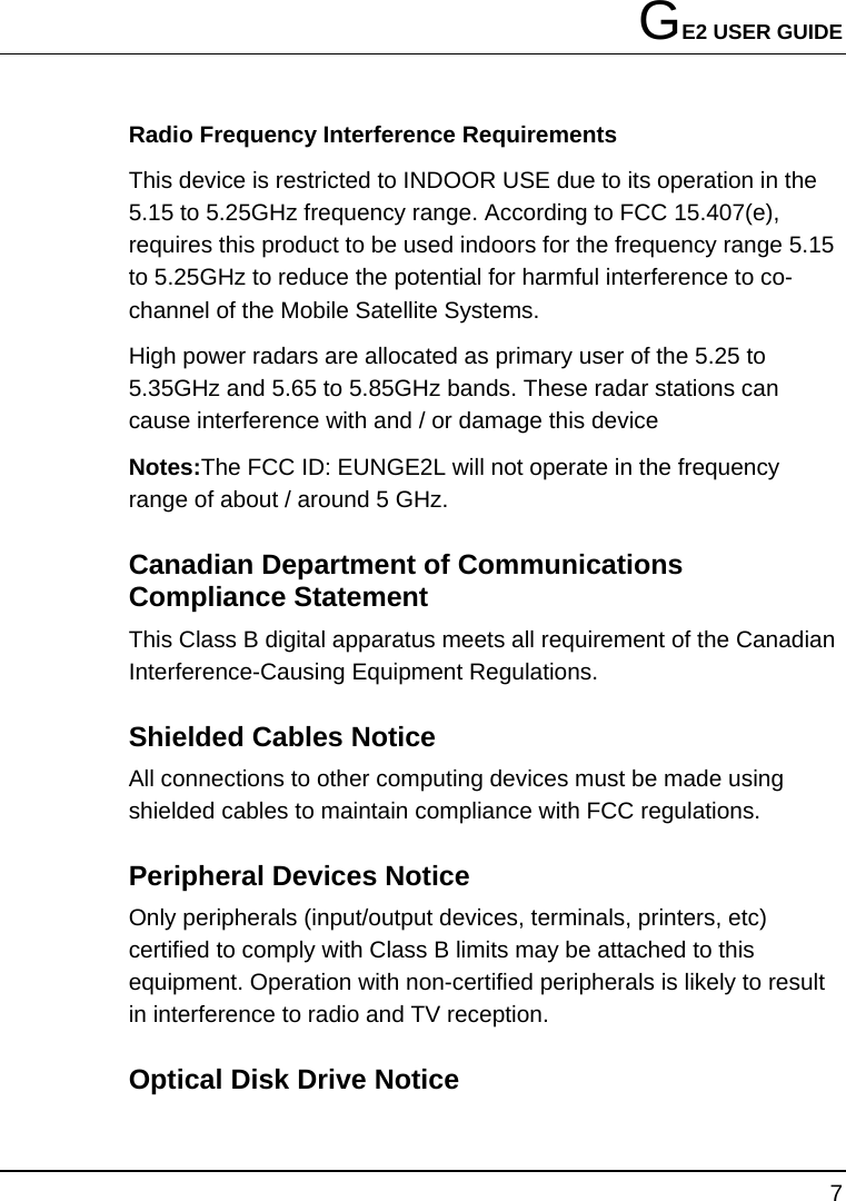 GE2 USER GUIDE 7  Radio Frequency Interference Requirements This device is restricted to INDOOR USE due to its operation in the 5.15 to 5.25GHz frequency range. According to FCC 15.407(e), requires this product to be used indoors for the frequency range 5.15 to 5.25GHz to reduce the potential for harmful interference to co-channel of the Mobile Satellite Systems. High power radars are allocated as primary user of the 5.25 to 5.35GHz and 5.65 to 5.85GHz bands. These radar stations can cause interference with and / or damage this device Notes:The FCC ID: EUNGE2L will not operate in the frequency range of about / around 5 GHz. Canadian Department of Communications Compliance Statement This Class B digital apparatus meets all requirement of the Canadian Interference-Causing Equipment Regulations. Shielded Cables Notice All connections to other computing devices must be made using shielded cables to maintain compliance with FCC regulations. Peripheral Devices Notice Only peripherals (input/output devices, terminals, printers, etc) certified to comply with Class B limits may be attached to this equipment. Operation with non-certified peripherals is likely to result in interference to radio and TV reception. Optical Disk Drive Notice   