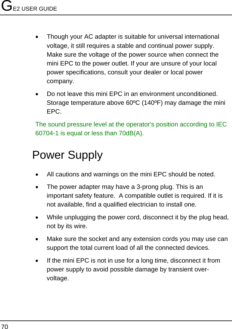 GE2 USER GUIDE 70  •  Though your AC adapter is suitable for universal international voltage, it still requires a stable and continual power supply. Make sure the voltage of the power source when connect the mini EPC to the power outlet. If your are unsure of your local power specifications, consult your dealer or local power company. •  Do not leave this mini EPC in an environment unconditioned.  Storage temperature above 60ºC (140ºF) may damage the mini EPC. The sound pressure level at the operator&apos;s position according to IEC 60704-1 is equal or less than 70dB(A). Power Supply •  All cautions and warnings on the mini EPC should be noted. •  The power adapter may have a 3-prong plug. This is an important safety feature.  A compatible outlet is required. If it is not available, find a qualified electrician to install one. •  While unplugging the power cord, disconnect it by the plug head, not by its wire. •  Make sure the socket and any extension cords you may use can support the total current load of all the connected devices. •  If the mini EPC is not in use for a long time, disconnect it from power supply to avoid possible damage by transient over-voltage. 