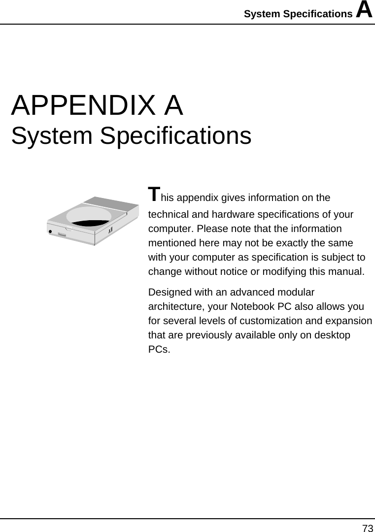 System Specifications A 73  APPENDIX A  System Specifications  This appendix gives information on the technical and hardware specifications of your computer. Please note that the information mentioned here may not be exactly the same with your computer as specification is subject to change without notice or modifying this manual. Designed with an advanced modular architecture, your Notebook PC also allows you for several levels of customization and expansion that are previously available only on desktop PCs.       