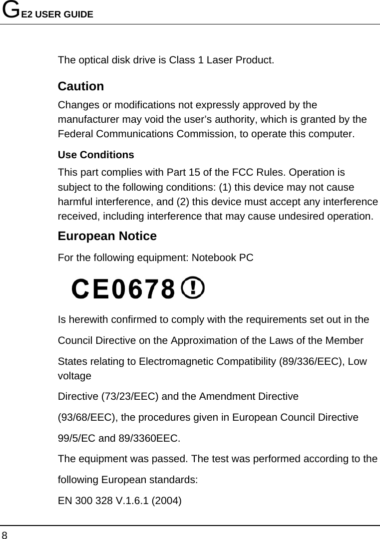 GE2 USER GUIDE 8  The optical disk drive is Class 1 Laser Product. Caution Changes or modifications not expressly approved by the manufacturer may void the user’s authority, which is granted by the Federal Communications Commission, to operate this computer. Use Conditions   This part complies with Part 15 of the FCC Rules. Operation is subject to the following conditions: (1) this device may not cause harmful interference, and (2) this device must accept any interference received, including interference that may cause undesired operation. European Notice   For the following equipment: Notebook PC  Is herewith confirmed to comply with the requirements set out in the Council Directive on the Approximation of the Laws of the Member States relating to Electromagnetic Compatibility (89/336/EEC), Low voltage Directive (73/23/EEC) and the Amendment Directive (93/68/EEC), the procedures given in European Council Directive 99/5/EC and 89/3360EEC. The equipment was passed. The test was performed according to the following European standards: EN 300 328 V.1.6.1 (2004) 