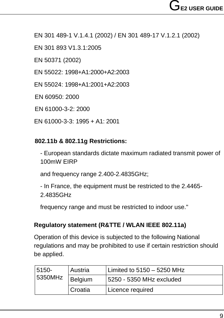 GE2 USER GUIDE 9  EN 301 489-1 V.1.4.1 (2002) / EN 301 489-17 V.1.2.1 (2002) EN 301 893 V1.3.1:2005 EN 50371 (2002) EN 55022: 1998+A1:2000+A2:2003 EN 55024: 1998+A1:2001+A2:2003 EN 60950: 2000 EN 61000-3-2: 2000 EN 61000-3-3: 1995 + A1: 2001 802.11b &amp; 802.11g Restrictions: - European standards dictate maximum radiated transmit power of 100mW EIRP and frequency range 2.400-2.4835GHz; - In France, the equipment must be restricted to the 2.4465-2.4835GHz frequency range and must be restricted to indoor use.&quot; Regulatory statement (R&amp;TTE / WLAN IEEE 802.11a)   Operation of this device is subjected to the following National regulations and may be prohibited to use if certain restriction should be applied.   Austria  Limited to 5150 – 5250 MHz Belgium  5250 - 5350 MHz excluded 5150-5350MHz Croatia   Licence required 