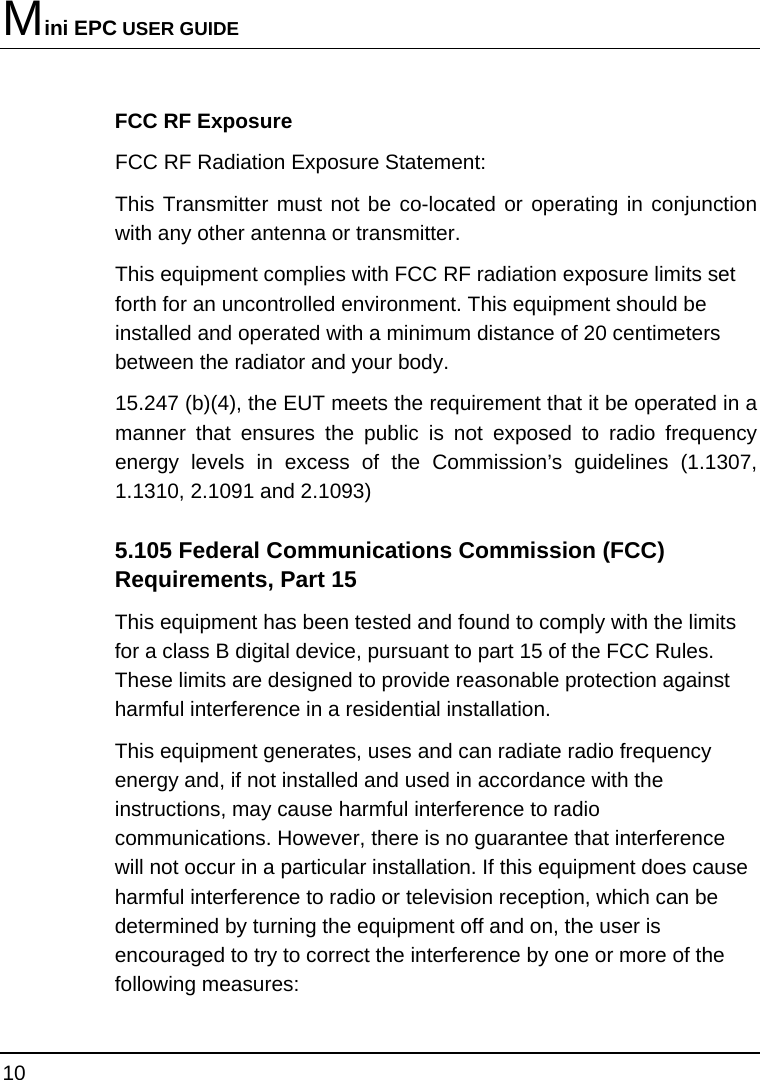 Mini EPC USER GUIDE 10  FCC RF Exposure FCC RF Radiation Exposure Statement: This Transmitter must not be co-located or operating in conjunction with any other antenna or transmitter. This equipment complies with FCC RF radiation exposure limits set forth for an uncontrolled environment. This equipment should be installed and operated with a minimum distance of 20 centimeters between the radiator and your body. 15.247 (b)(4), the EUT meets the requirement that it be operated in a manner that ensures the public is not exposed to radio frequency energy levels in excess of the Commission’s guidelines (1.1307, 1.1310, 2.1091 and 2.1093) 5.105 Federal Communications Commission (FCC) Requirements, Part 15 This equipment has been tested and found to comply with the limits for a class B digital device, pursuant to part 15 of the FCC Rules. These limits are designed to provide reasonable protection against harmful interference in a residential installation. This equipment generates, uses and can radiate radio frequency energy and, if not installed and used in accordance with the instructions, may cause harmful interference to radio communications. However, there is no guarantee that interference will not occur in a particular installation. If this equipment does cause harmful interference to radio or television reception, which can be determined by turning the equipment off and on, the user is encouraged to try to correct the interference by one or more of the following measures: 