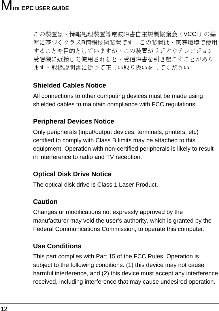 Mini EPC USER GUIDE 12  この装置は、情報処理装置等電波障害自主規制協議会（VCCI）の基準に基づくクラスB情報技術装置です。この装置は、家庭環境で使用することを目的としていますが、この装置がラジオやテレビジョン受信機に近接して使用されると、受信障害を引き起こすことがあります。取扱説明書に従って正しい取り扱いをしてください。 Shielded Cables Notice All connections to other computing devices must be made using shielded cables to maintain compliance with FCC regulations. Peripheral Devices Notice Only peripherals (input/output devices, terminals, printers, etc) certified to comply with Class B limits may be attached to this equipment. Operation with non-certified peripherals is likely to result in interference to radio and TV reception. Optical Disk Drive Notice The optical disk drive is Class 1 Laser Product. Caution Changes or modifications not expressly approved by the manufacturer may void the user’s authority, which is granted by the Federal Communications Commission, to operate this computer. Use Conditions This part complies with Part 15 of the FCC Rules. Operation is subject to the following conditions: (1) this device may not cause harmful interference, and (2) this device must accept any interference received, including interference that may cause undesired operation. 