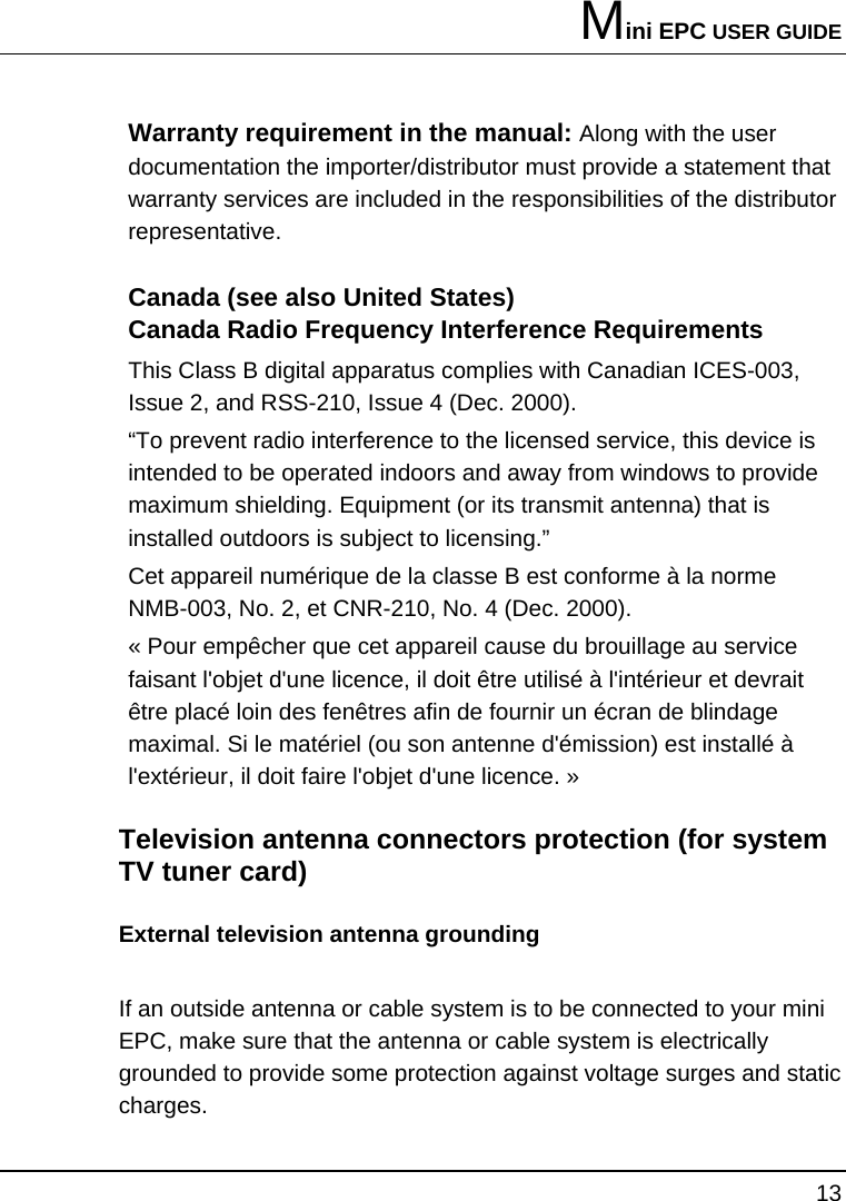 Mini EPC USER GUIDE 13  Warranty requirement in the manual: Along with the user documentation the importer/distributor must provide a statement that warranty services are included in the responsibilities of the distributor representative.  Canada (see also United States) Canada Radio Frequency Interference Requirements This Class B digital apparatus complies with Canadian ICES-003, Issue 2, and RSS-210, Issue 4 (Dec. 2000).  “To prevent radio interference to the licensed service, this device is intended to be operated indoors and away from windows to provide maximum shielding. Equipment (or its transmit antenna) that is installed outdoors is subject to licensing.”  Cet appareil numérique de la classe B est conforme à la norme NMB-003, No. 2, et CNR-210, No. 4 (Dec. 2000).  « Pour empêcher que cet appareil cause du brouillage au service faisant l&apos;objet d&apos;une licence, il doit être utilisé à l&apos;intérieur et devrait être placé loin des fenêtres afin de fournir un écran de blindage maximal. Si le matériel (ou son antenne d&apos;émission) est installé à l&apos;extérieur, il doit faire l&apos;objet d&apos;une licence. »   Television antenna connectors protection (for system TV tuner card) External television antenna grounding If an outside antenna or cable system is to be connected to your mini EPC, make sure that the antenna or cable system is electrically grounded to provide some protection against voltage surges and static charges.  