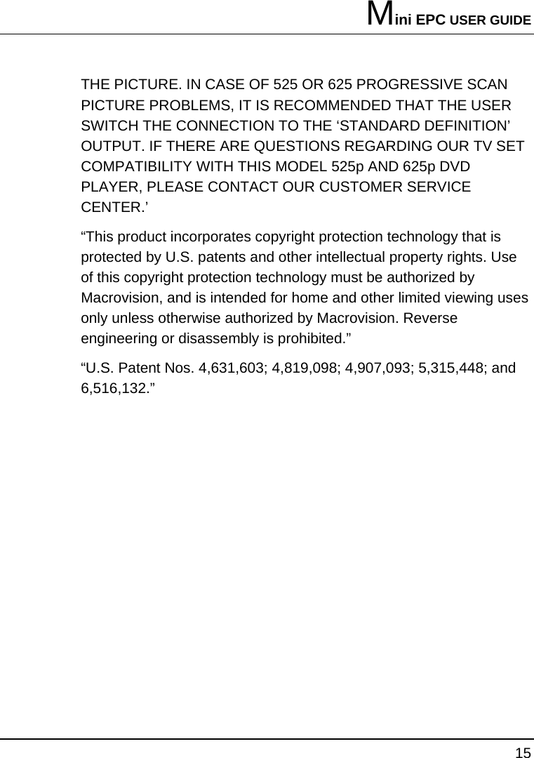 Mini EPC USER GUIDE 15  THE PICTURE. IN CASE OF 525 OR 625 PROGRESSIVE SCAN PICTURE PROBLEMS, IT IS RECOMMENDED THAT THE USER SWITCH THE CONNECTION TO THE ‘STANDARD DEFINITION’ OUTPUT. IF THERE ARE QUESTIONS REGARDING OUR TV SET COMPATIBILITY WITH THIS MODEL 525p AND 625p DVD PLAYER, PLEASE CONTACT OUR CUSTOMER SERVICE CENTER.’ “This product incorporates copyright protection technology that is protected by U.S. patents and other intellectual property rights. Use of this copyright protection technology must be authorized by Macrovision, and is intended for home and other limited viewing uses only unless otherwise authorized by Macrovision. Reverse engineering or disassembly is prohibited.” “U.S. Patent Nos. 4,631,603; 4,819,098; 4,907,093; 5,315,448; and 6,516,132.”   