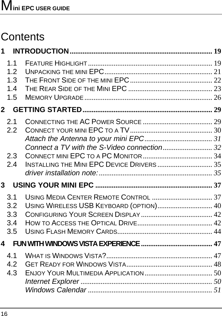 Mini EPC USER GUIDE 16  Contents 1 INTRODUCTION.............................................................................. 19 1.1 FEATURE HIGHLIGHT .................................................................... 19 1.2 UNPACKING THE MINI EPC........................................................... 21 1.3 THE FRONT SIDE OF THE MINI EPC............................................. 22 1.4 THE REAR SIDE OF THE MINI EPC .............................................. 23 1.5 MEMORY UPGRADE...................................................................... 26 2 GETTING STARTED....................................................................... 29 2.1 CONNECTING THE AC POWER SOURCE ...................................... 29 2.2 CONNECT YOUR MINI EPC TO A TV............................................. 30 Attach the Antenna to your mini EPC..................................... 31 Connect a TV with the S-Video connection........................... 32 2.3 CONNECT MINI EPC TO A PC MONITOR...................................... 34 2.4 INSTALLING THE MINI EPC DEVICE DRIVERS .............................. 35 driver installation note:.............................................................. 35 3 USING YOUR MINI EPC ................................................................ 37 3.1 USING MEDIA CENTER REMOTE CONTROL ................................. 37 3.2 USING WIRELESS USB KEYBOARD (OPTION).............................. 40 3.3 CONFIGURING YOUR SCREEN DISPLAY....................................... 42 3.4 HOW TO ACCESS THE OPTICAL DRIVE......................................... 42 3.5 USING FLASH MEMORY CARDS.................................................... 44 4 FUN WITH WINDOWS VISTA EXPERIENCE ....................................... 47 4.1 WHAT IS WINDOWS VISTA?.......................................................... 47 4.2 GET READY FOR WINDOWS VISTA............................................... 48 4.3 ENJOY YOUR MULTIMEDIA APPLICATION..................................... 50 Internet Explorer ........................................................................ 50 Windows Calendar .................................................................... 51 