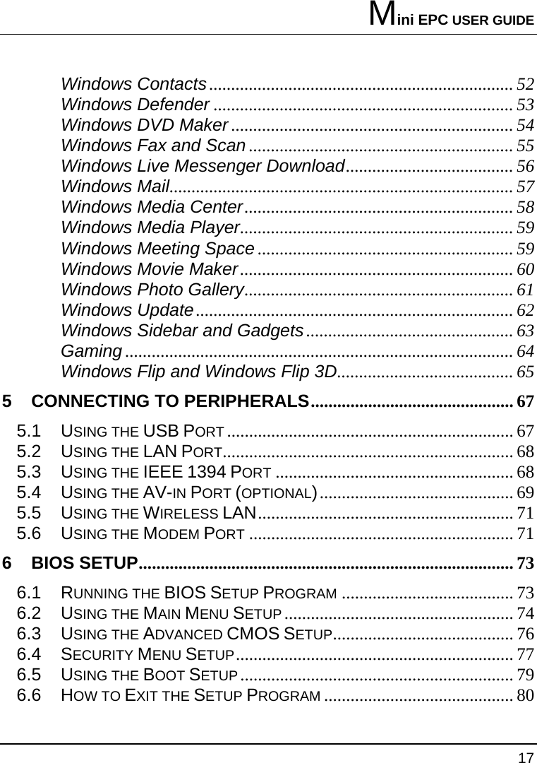 Mini EPC USER GUIDE 17  Windows Contacts..................................................................... 52 Windows Defender .................................................................... 53 Windows DVD Maker ................................................................ 54 Windows Fax and Scan ............................................................ 55 Windows Live Messenger Download...................................... 56 Windows Mail.............................................................................. 57 Windows Media Center............................................................. 58 Windows Media Player.............................................................. 59 Windows Meeting Space .......................................................... 59 Windows Movie Maker.............................................................. 60 Windows Photo Gallery............................................................. 61 Windows Update........................................................................ 62 Windows Sidebar and Gadgets............................................... 63 Gaming ........................................................................................ 64 Windows Flip and Windows Flip 3D........................................ 65 5 CONNECTING TO PERIPHERALS.............................................. 67 5.1 USING THE USB PORT ................................................................. 67 5.2 USING THE LAN PORT.................................................................. 68 5.3 USING THE IEEE 1394 PORT ...................................................... 68 5.4 USING THE AV-IN PORT (OPTIONAL)............................................ 69 5.5 USING THE WIRELESS LAN.......................................................... 71 5.6 USING THE MODEM PORT ............................................................ 71 6 BIOS SETUP..................................................................................... 73 6.1 RUNNING THE BIOS SETUP PROGRAM ....................................... 73 6.2 USING THE MAIN MENU SETUP .................................................... 74 6.3 USING THE ADVANCED CMOS SETUP......................................... 76 6.4 SECURITY MENU SETUP............................................................... 77 6.5 USING THE BOOT SETUP .............................................................. 79 6.6 HOW TO EXIT THE SETUP PROGRAM ........................................... 80 