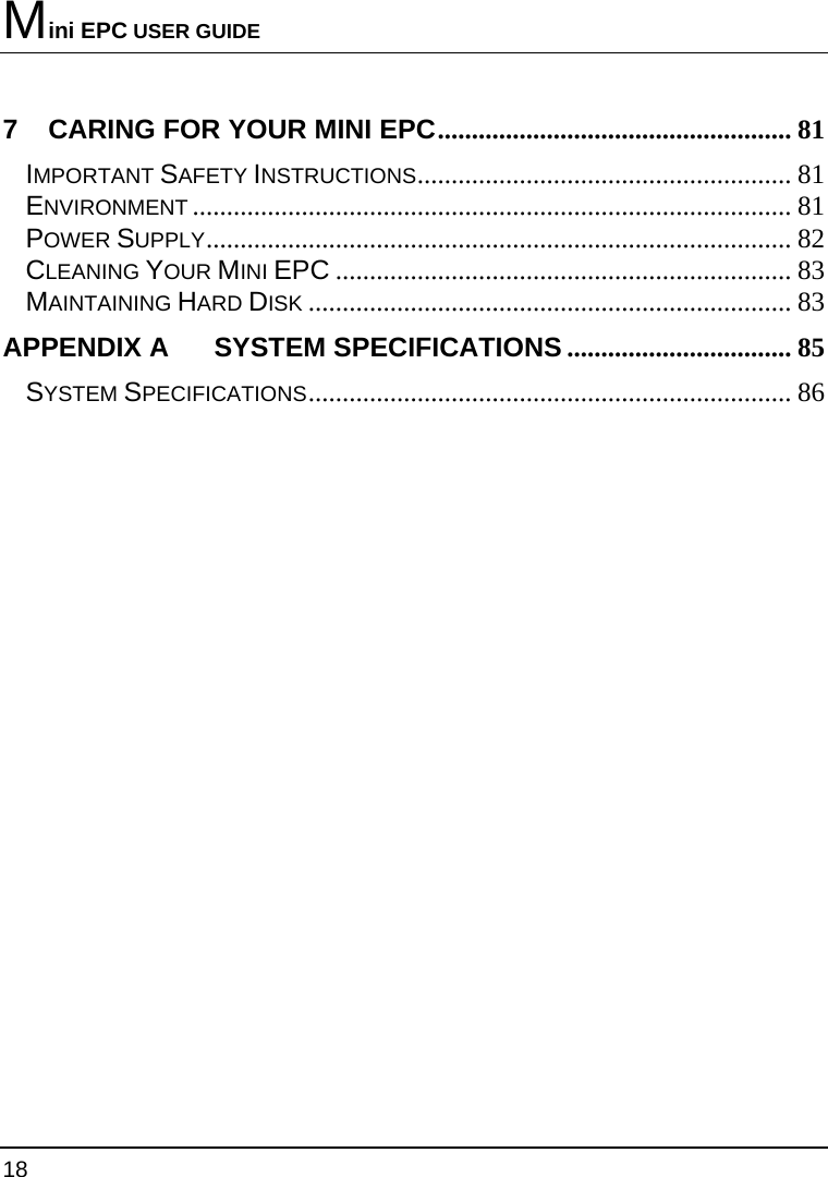 Mini EPC USER GUIDE 18  7 CARING FOR YOUR MINI EPC.................................................... 81 IMPORTANT SAFETY INSTRUCTIONS....................................................... 81 ENVIRONMENT ........................................................................................ 81 POWER SUPPLY...................................................................................... 82 CLEANING YOUR MINI EPC ................................................................... 83 MAINTAINING HARD DISK ....................................................................... 83 APPENDIX A   SYSTEM SPECIFICATIONS ................................. 85 SYSTEM SPECIFICATIONS....................................................................... 86 