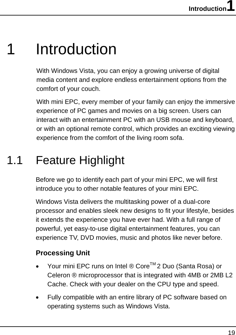 Introduction1 19  1 Introduction With Windows Vista, you can enjoy a growing universe of digital media content and explore endless entertainment options from the comfort of your couch. With mini EPC, every member of your family can enjoy the immersive experience of PC games and movies on a big screen. Users can interact with an entertainment PC with an USB mouse and keyboard, or with an optional remote control, which provides an exciting viewing experience from the comfort of the living room sofa.  1.1 Feature Highlight Before we go to identify each part of your mini EPC, we will first introduce you to other notable features of your mini EPC. Windows Vista delivers the multitasking power of a dual-core processor and enables sleek new designs to fit your lifestyle, besides it extends the experience you have ever had. With a full range of powerful, yet easy-to-use digital entertainment features, you can experience TV, DVD movies, music and photos like never before. Processing Unit •  Your mini EPC runs on Intel ® CoreTM 2 Duo (Santa Rosa) or Celeron ® microprocessor that is integrated with 4MB or 2MB L2 Cache. Check with your dealer on the CPU type and speed.  •  Fully compatible with an entire library of PC software based on operating systems such as Windows Vista. 