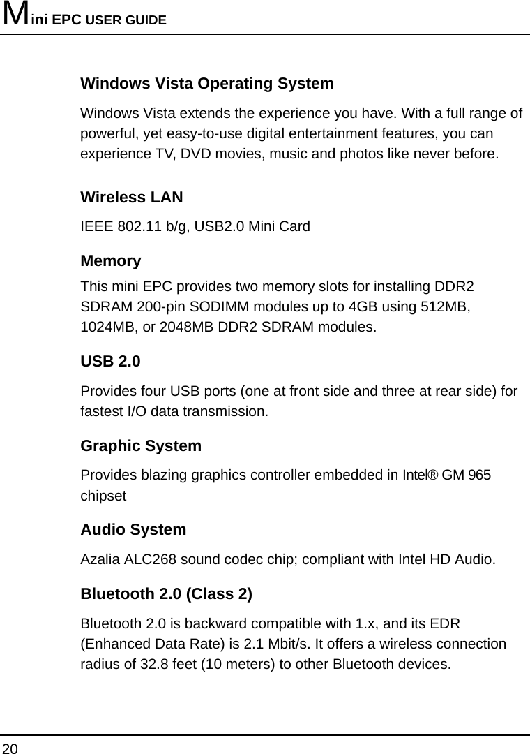 Mini EPC USER GUIDE 20  Windows Vista Operating System  Windows Vista extends the experience you have. With a full range of powerful, yet easy-to-use digital entertainment features, you can experience TV, DVD movies, music and photos like never before. Wireless LAN IEEE 802.11 b/g, USB2.0 Mini Card  Memory This mini EPC provides two memory slots for installing DDR2 SDRAM 200-pin SODIMM modules up to 4GB using 512MB, 1024MB, or 2048MB DDR2 SDRAM modules. USB 2.0  Provides four USB ports (one at front side and three at rear side) for fastest I/O data transmission. Graphic System Provides blazing graphics controller embedded in Intel® GM 965 chipset Audio System Azalia ALC268 sound codec chip; compliant with Intel HD Audio. Bluetooth 2.0 (Class 2) Bluetooth 2.0 is backward compatible with 1.x, and its EDR (Enhanced Data Rate) is 2.1 Mbit/s. It offers a wireless connection radius of 32.8 feet (10 meters) to other Bluetooth devices.  