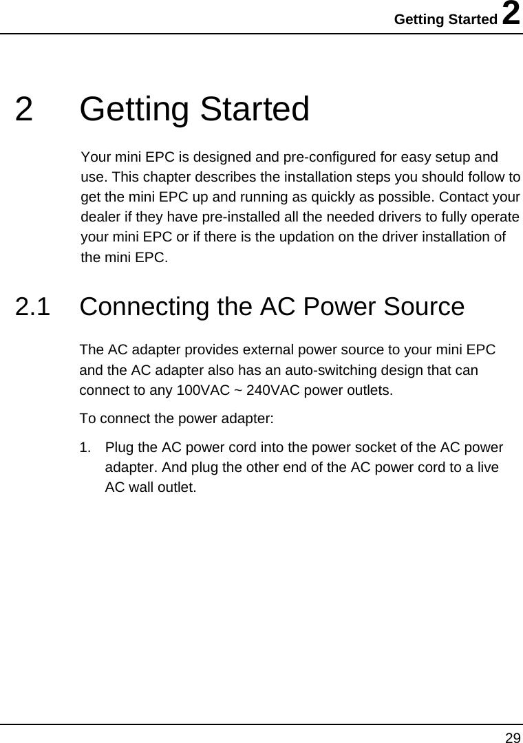 Getting Started 2 29  2  Getting Started  Your mini EPC is designed and pre-configured for easy setup and use. This chapter describes the installation steps you should follow to get the mini EPC up and running as quickly as possible. Contact your dealer if they have pre-installed all the needed drivers to fully operate your mini EPC or if there is the updation on the driver installation of the mini EPC. 2.1  Connecting the AC Power Source  The AC adapter provides external power source to your mini EPC and the AC adapter also has an auto-switching design that can connect to any 100VAC ~ 240VAC power outlets. To connect the power adapter: 1.  Plug the AC power cord into the power socket of the AC power adapter. And plug the other end of the AC power cord to a live AC wall outlet. 