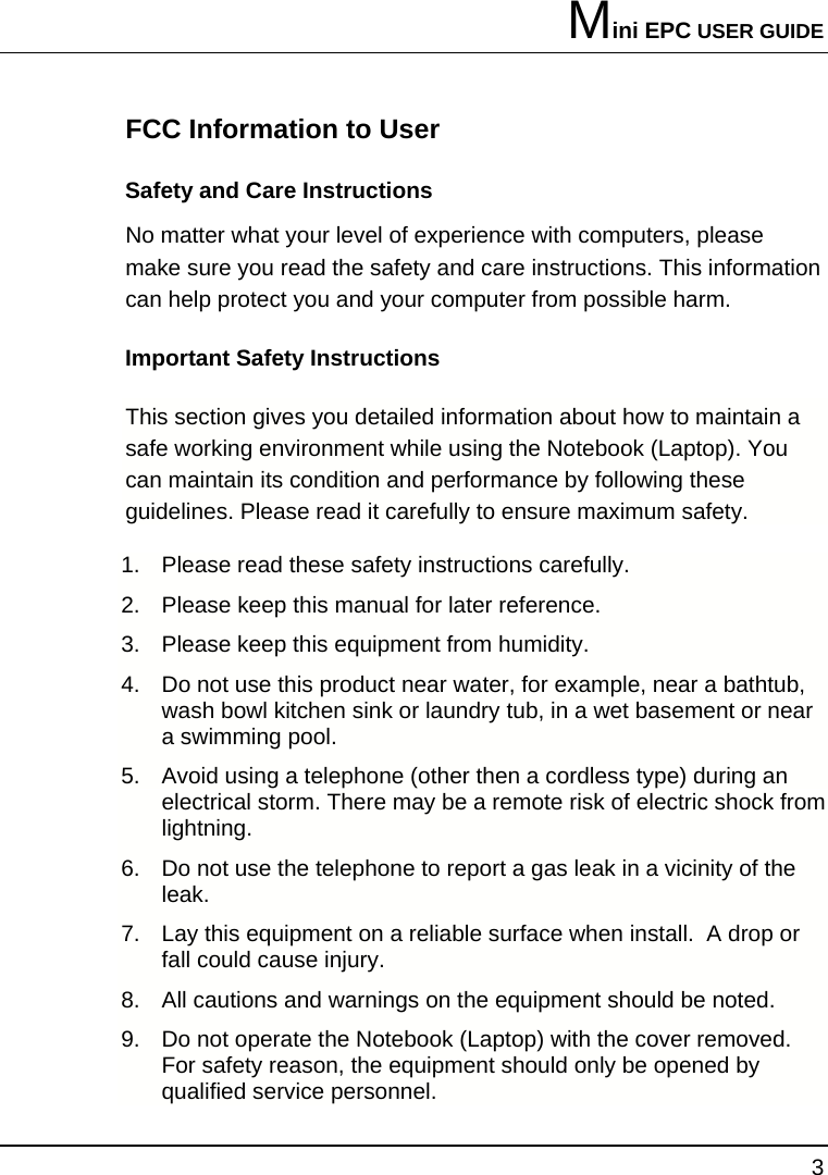Mini EPC USER GUIDE 3  FCC Information to User Safety and Care Instructions No matter what your level of experience with computers, please make sure you read the safety and care instructions. This information can help protect you and your computer from possible harm. Important Safety Instructions This section gives you detailed information about how to maintain a safe working environment while using the Notebook (Laptop). You can maintain its condition and performance by following these guidelines. Please read it carefully to ensure maximum safety. 1.  Please read these safety instructions carefully. 2.  Please keep this manual for later reference. 3.  Please keep this equipment from humidity. 4.  Do not use this product near water, for example, near a bathtub, wash bowl kitchen sink or laundry tub, in a wet basement or near a swimming pool. 5.  Avoid using a telephone (other then a cordless type) during an electrical storm. There may be a remote risk of electric shock from lightning. 6.  Do not use the telephone to report a gas leak in a vicinity of the leak. 7.  Lay this equipment on a reliable surface when install.  A drop or fall could cause injury. 8.  All cautions and warnings on the equipment should be noted. 9.  Do not operate the Notebook (Laptop) with the cover removed.  For safety reason, the equipment should only be opened by qualified service personnel. 
